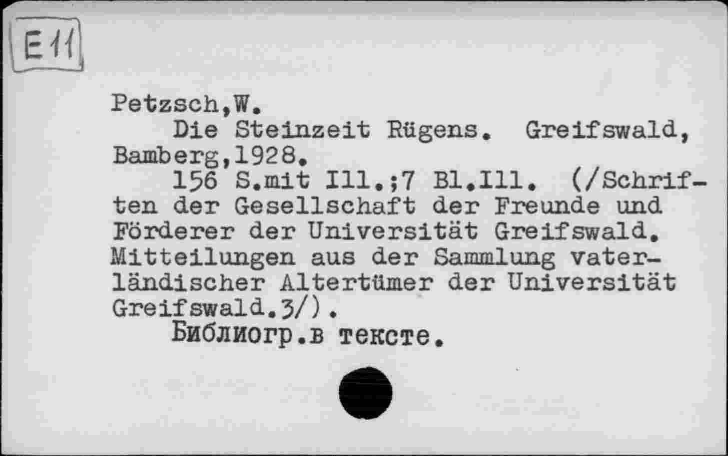 ﻿єн
Petzsch,W.
Die Steinzeit Rügens. Greifswald, Bamberg,1928.
156 S.mit Ill.;7 Bl.Ill. (/Schriften der Gesellschaft der Freunde und Förderer der Universität Greifswald. Mitteilungen aus der Sammlung vaterländischer Altertümer der Universität Greifswald.3/).
Библиогр.в тексте.